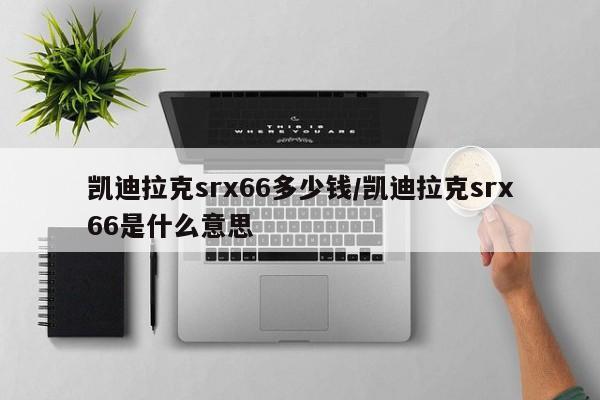 凯迪拉克srx66多少钱/凯迪拉克srx66是什么意思