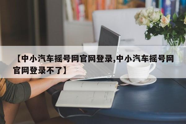 【中小汽车摇号网官网登录,中小汽车摇号网官网登录不了】