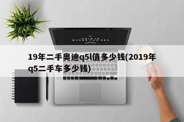 19年二手奥迪q5l值多少钱(2019年q5二手车多少钱)