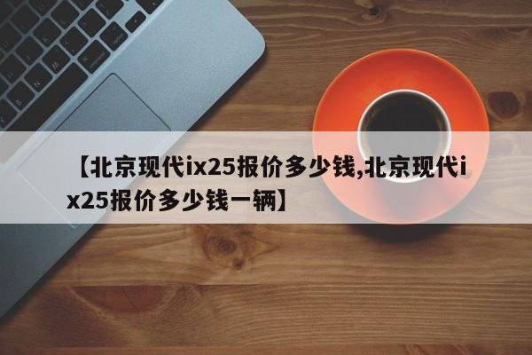 【北京现代ix25报价多少钱,北京现代ix25报价多少钱一辆】