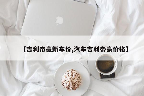 【吉利帝豪新车价,汽车吉利帝豪价格】
