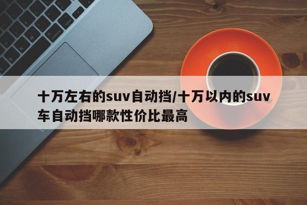 十万左右的suv自动挡/十万以内的suv车自动挡哪款性价比最高