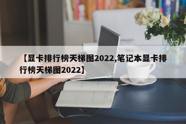 【显卡排行榜天梯图2022,笔记本显卡排行榜天梯图2022】