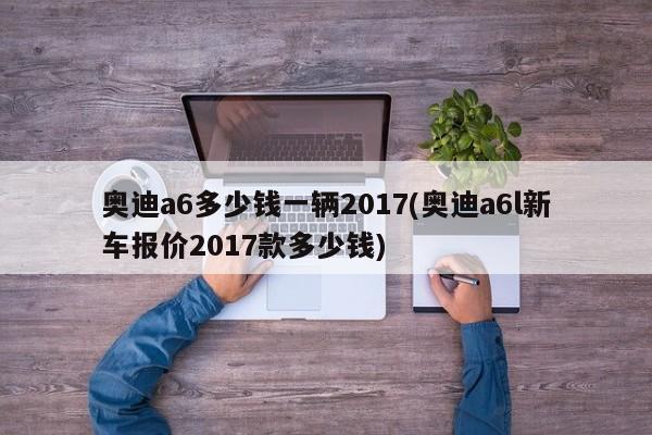 奥迪a6多少钱一辆2017(奥迪a6l新车报价2017款多少钱)