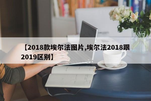 【2018款埃尔法图片,埃尔法2018跟2019区别】