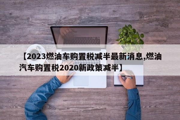 【2023燃油车购置税减半最新消息,燃油汽车购置税2020新政策减半】