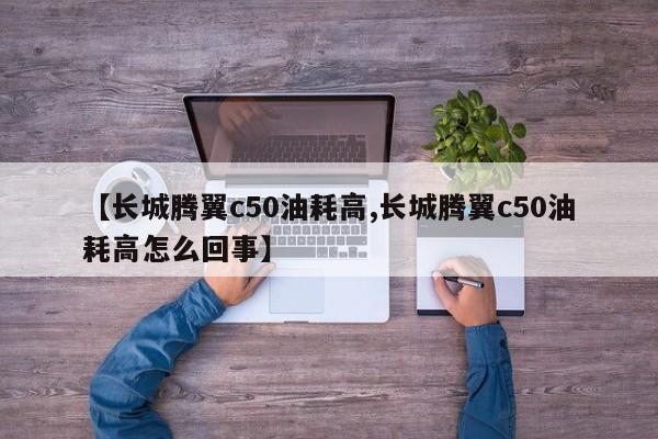 【长城腾翼c50油耗高,长城腾翼c50油耗高怎么回事】