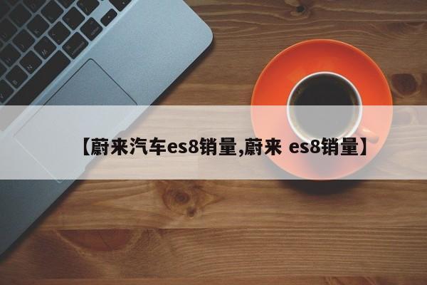 【蔚来汽车es8销量,蔚来 es8销量】